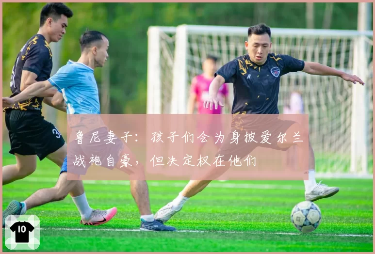 鲁尼妻子:孩子们会为身披爱尔兰战袍自豪,但决定权在他们