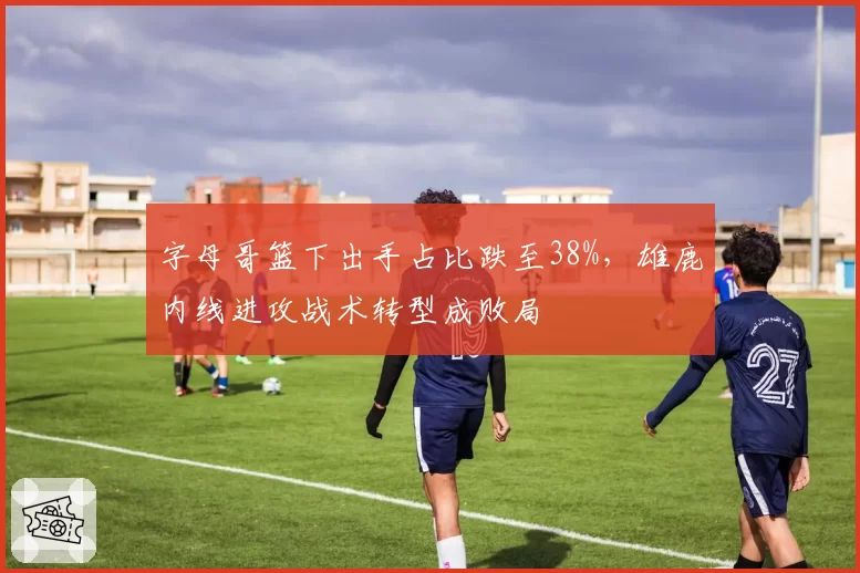 字母哥篮下出手占比跌至38%，雄鹿内线进攻战术转型成败局