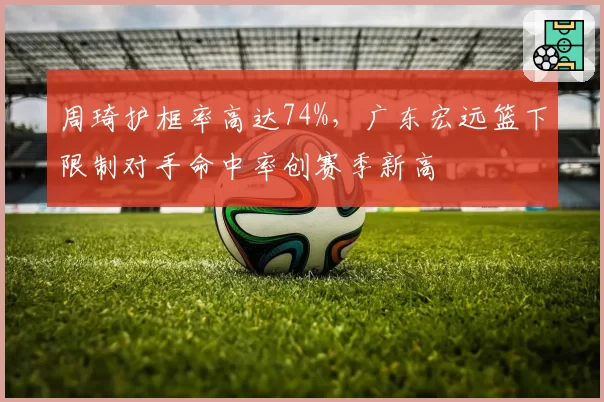 周琦护框率高达74%，广东宏远篮下限制对手命中率创赛季新高