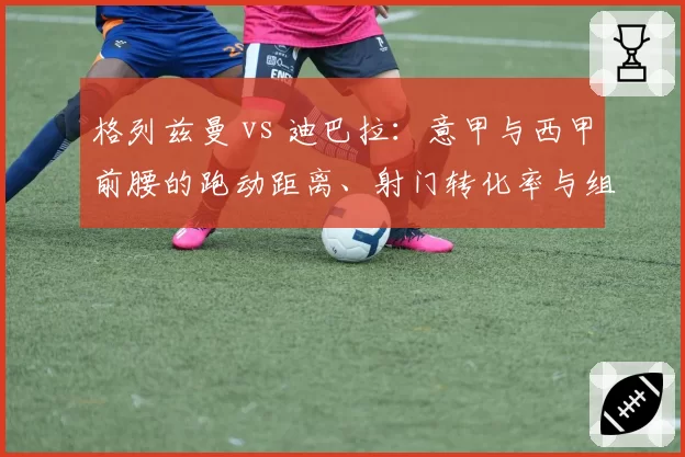 格列兹曼 vs 迪巴拉：意甲与西甲前腰的跑动距离、射门转化率与组织贡献