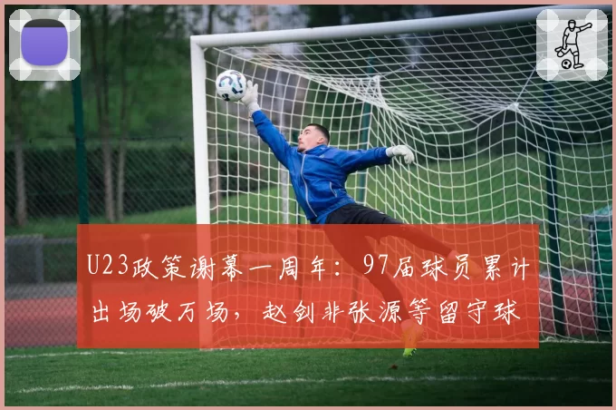 U23政策谢幕一周年:97届球员累计出场破万场,赵剑非张源等留守球员生存报告揭示断层