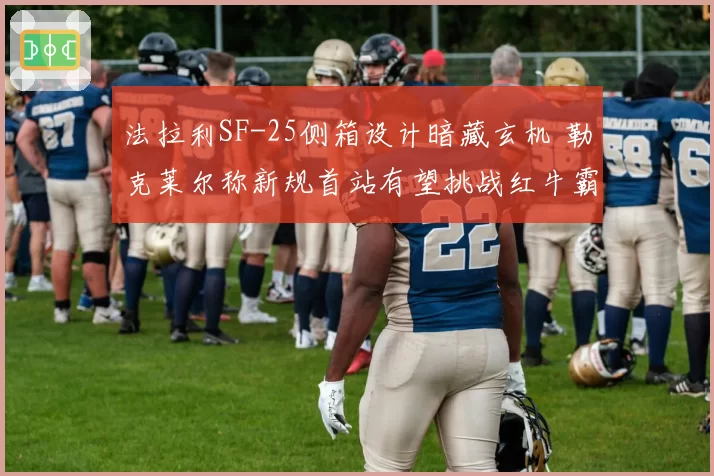 法拉利SF-25侧箱设计暗藏玄机 勒克莱尔称新规首站有望挑战红牛霸权