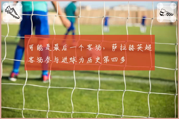 可能是最后一个客场，萨拉赫英超客场参与进球为历史第四多