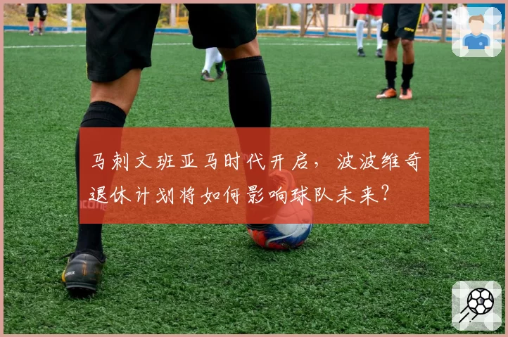 马刺文班亚马时代开启，波波维奇退休计划将如何影响球队未来？