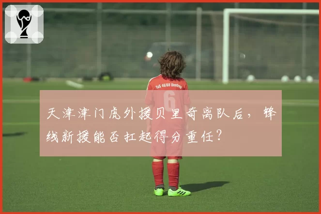天津津门虎外援贝里奇离队后，锋线新援能否扛起得分重任？