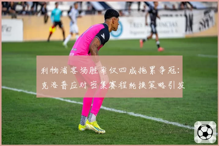 利物浦客场胜率仅四成拖累争冠：克洛普应对密集赛程轮换策略引发争议