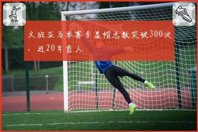 文班亚马单赛季盖帽总数突破300次，近20年首人