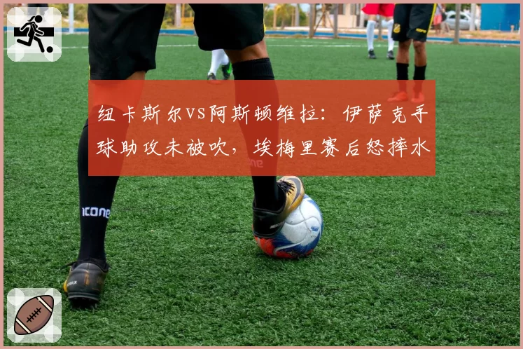 纽卡斯尔vs阿斯顿维拉：伊萨克手球助攻未被吹，埃梅里赛后怒摔水瓶