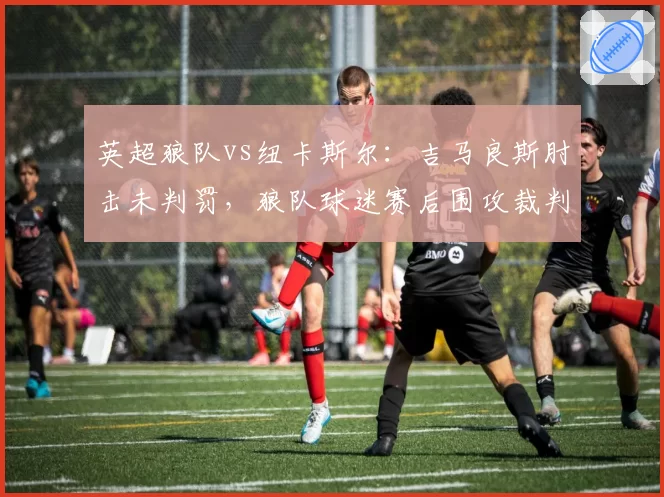 英超狼队vs纽卡斯尔：吉马良斯肘击未判罚，狼队球迷赛后围攻裁判车辆