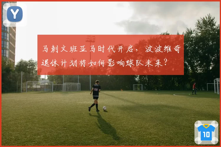 马刺文班亚马时代开启，波波维奇退休计划将如何影响球队未来？