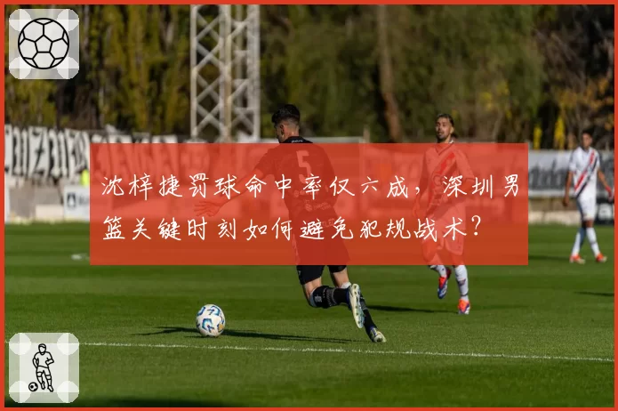 沈梓捷罚球命中率仅六成，深圳男篮关键时刻如何避免犯规战术？