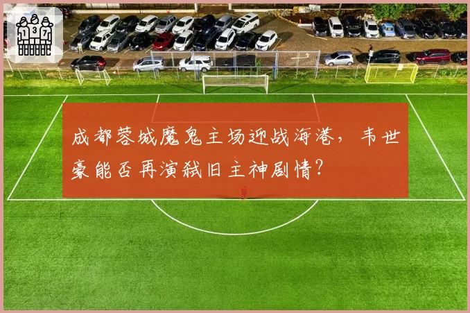 成都蓉城魔鬼主场迎战海港,韦世豪能否再演弑旧主神剧情?