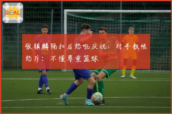 张镇麟隔扣后怒吼庆祝,对手教练怒斥:不懂尊重篮球