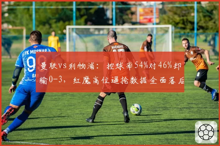曼联vs利物浦：控球率54%对46%却输0-3，红魔高位逼抢数据全面落后