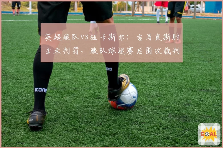 英超狼队vs纽卡斯尔：吉马良斯肘击未判罚，狼队球迷赛后围攻裁判车辆