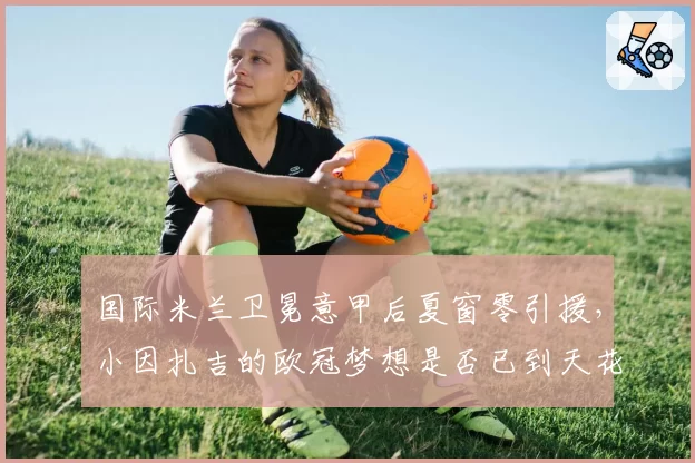 国际米兰卫冕意甲后夏窗零引援,小因扎吉的欧冠梦想是否已到天花板?