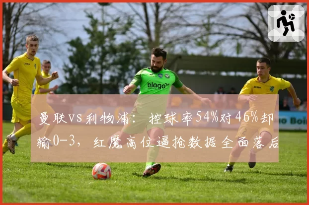 曼联vs利物浦：控球率54%对46%却输0-3，红魔高位逼抢数据全面落后
