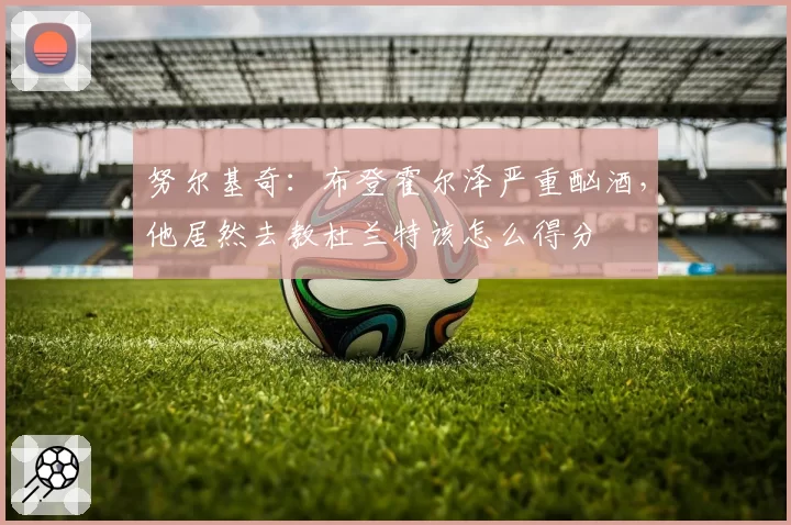 努尔基奇:布登霍尔泽严重酗酒,他居然去教杜兰特该怎么得分