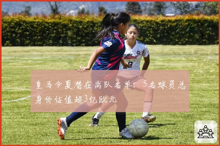 皇马今夏潜在离队名单:5名球员总身价估值超3亿欧元