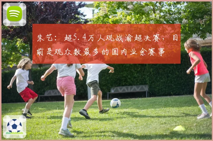 朱艺:超5.4万人观战渝超决赛,目前是观众数最多的国内业余赛事