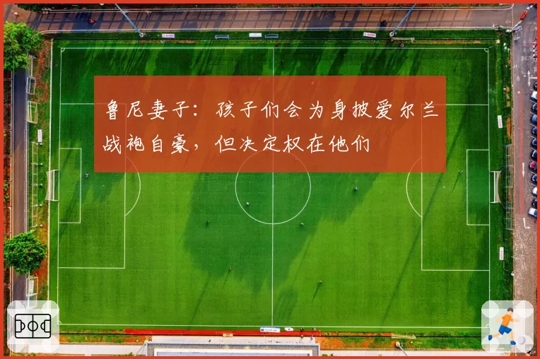 鲁尼妻子:孩子们会为身披爱尔兰战袍自豪,但决定权在他们