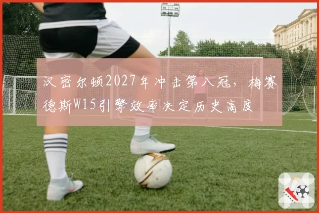 汉密尔顿2027年冲击第八冠，梅赛德斯W15引擎效率决定历史高度