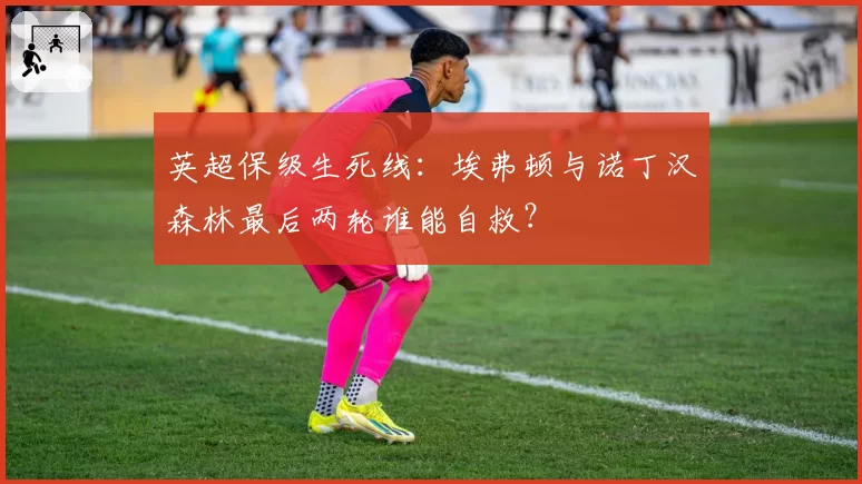 英超保级生死线:埃弗顿与诺丁汉森林最后两轮谁能自救?