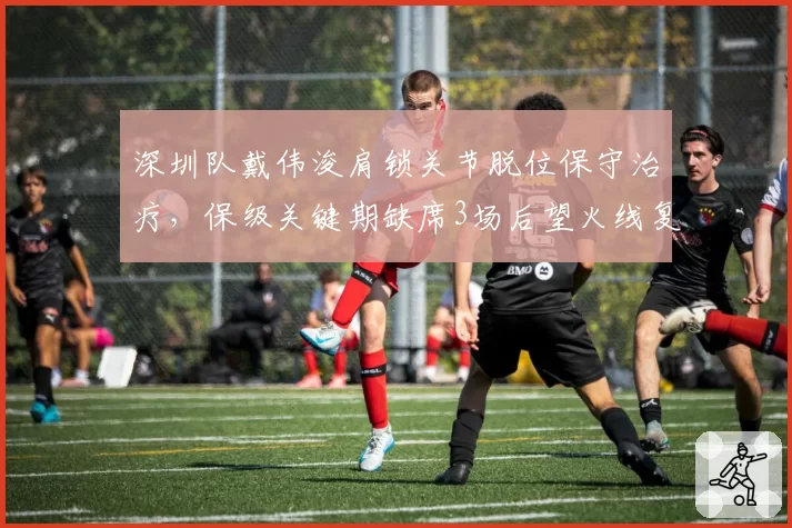 深圳队戴伟浚肩锁关节脱位保守治疗，保级关键期缺席3场后望火线复出