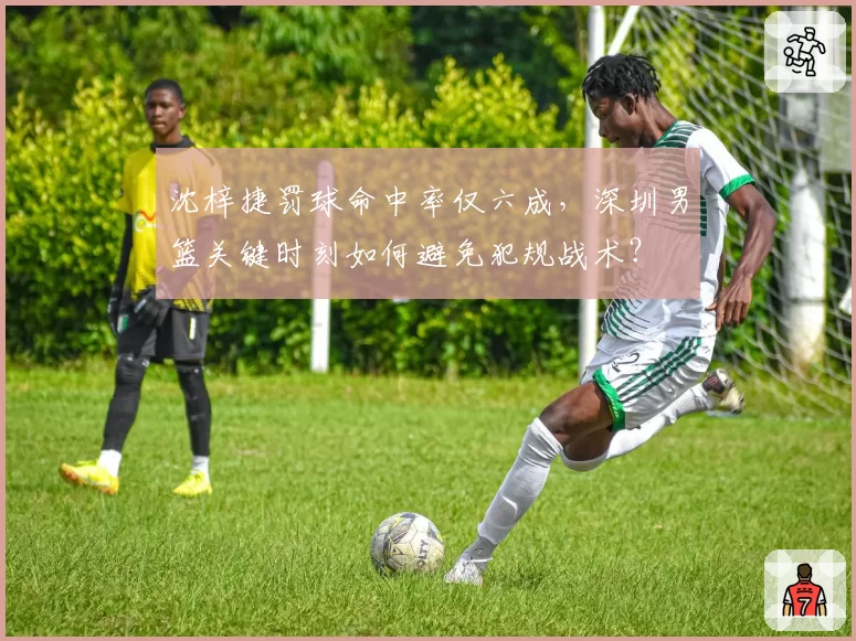 沈梓捷罚球命中率仅六成，深圳男篮关键时刻如何避免犯规战术？