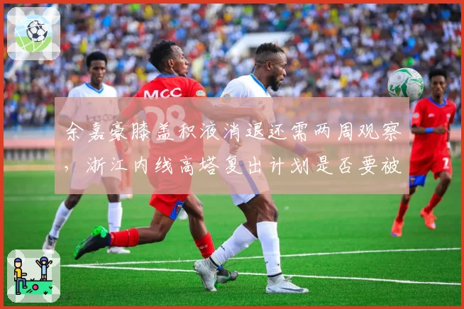 余嘉豪膝盖积液消退还需两周观察,浙江内线高塔复出计划是否要被迫延期?