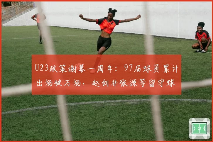 U23政策谢幕一周年:97届球员累计出场破万场,赵剑非张源等留守球员生存报告揭示断层