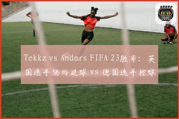 Tekkz vs Anders FIFA 23胜率：英国选手场均进球 vs 德国选手控球率