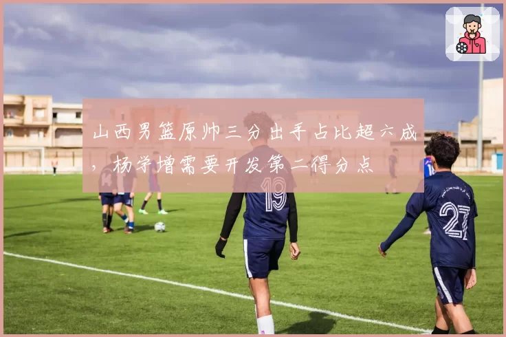 山西男篮原帅三分出手占比超六成，杨学增需要开发第二得分点