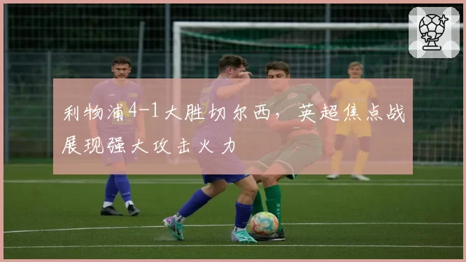 利物浦4-1大胜切尔西,英超焦点战展现强大攻击火力