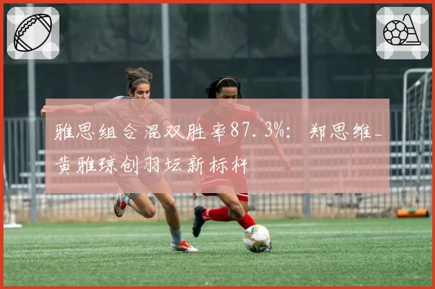 雅思组合混双胜率87.3%:郑思维_黄雅琼创羽坛新标杆