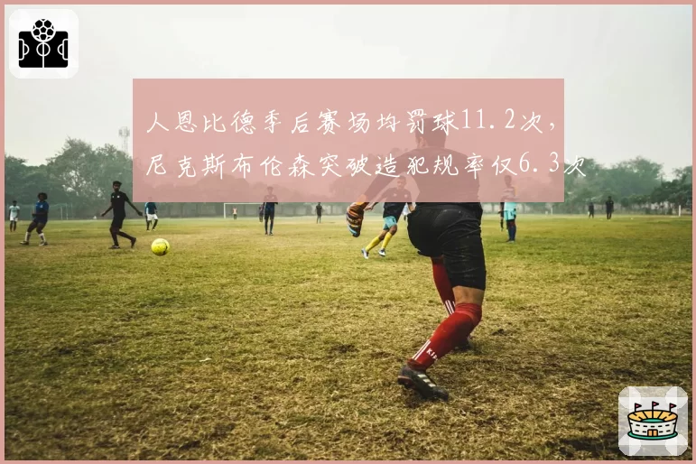 人恩比德季后赛场均罚球11.2次,尼克斯布伦森突破造犯规率仅6.3次