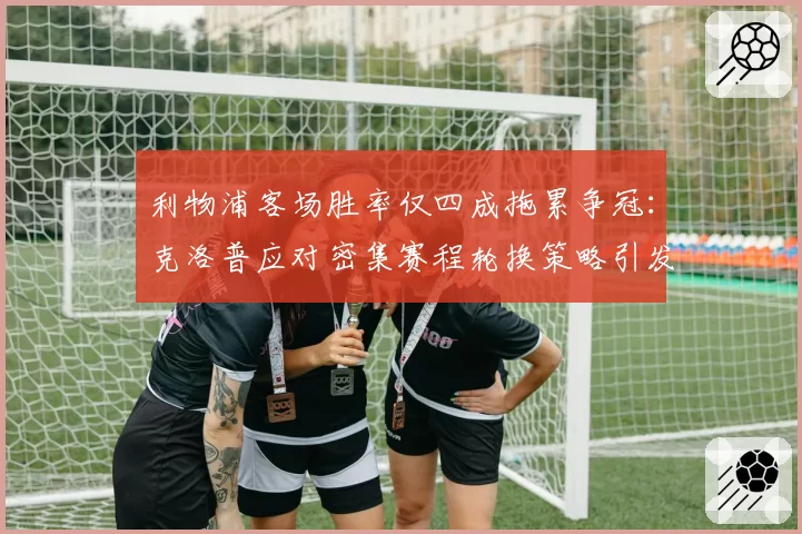 利物浦客场胜率仅四成拖累争冠：克洛普应对密集赛程轮换策略引发争议