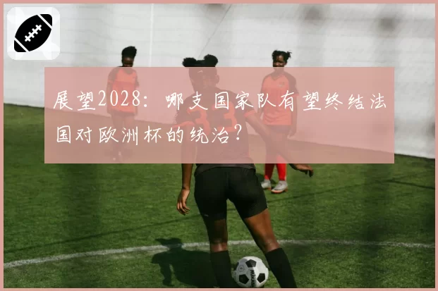 展望2028：哪支国家队有望终结法国对欧洲杯的统治？