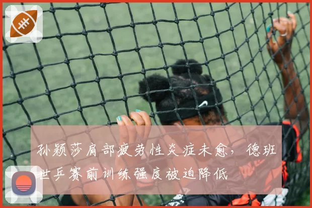 孙颖莎肩部疲劳性炎症未愈，德班世乒赛前训练强度被迫降低