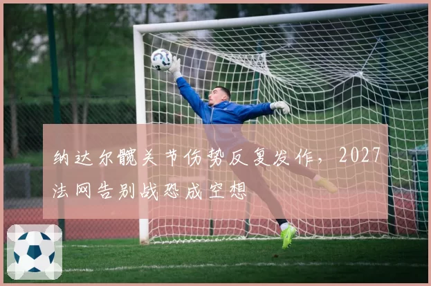 纳达尔髋关节伤势反复发作，2027法网告别战恐成空想