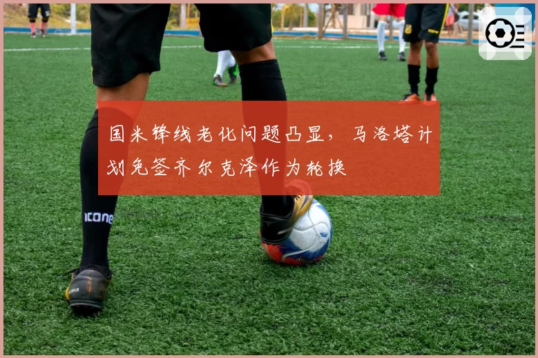 国米锋线老化问题凸显，马洛塔计划免签齐尔克泽作为轮换