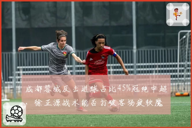 成都蓉城反击进球占比45%冠绝中超，徐正源战术能否打破客场疲软魔咒？