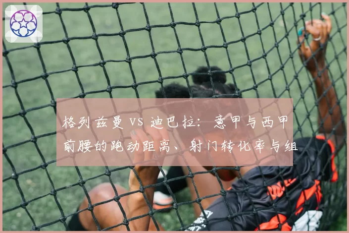 格列兹曼 vs 迪巴拉:意甲与西甲前腰的跑动距离、射门转化率与组织贡献