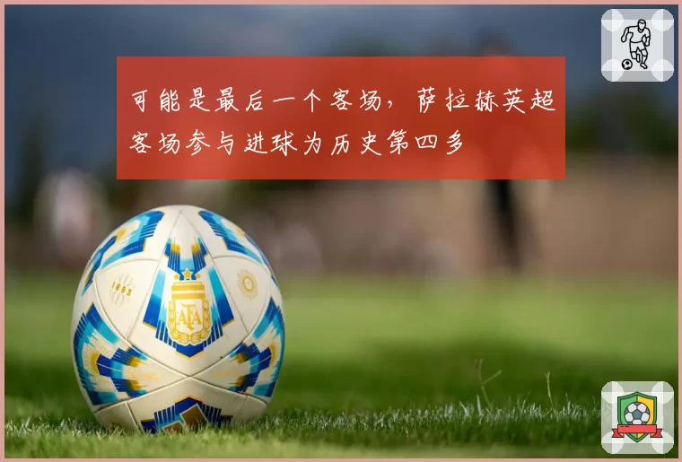 可能是最后一个客场,萨拉赫英超客场参与进球为历史第四多