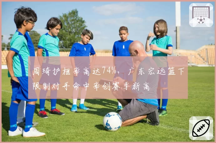 周琦护框率高达74%，广东宏远篮下限制对手命中率创赛季新高