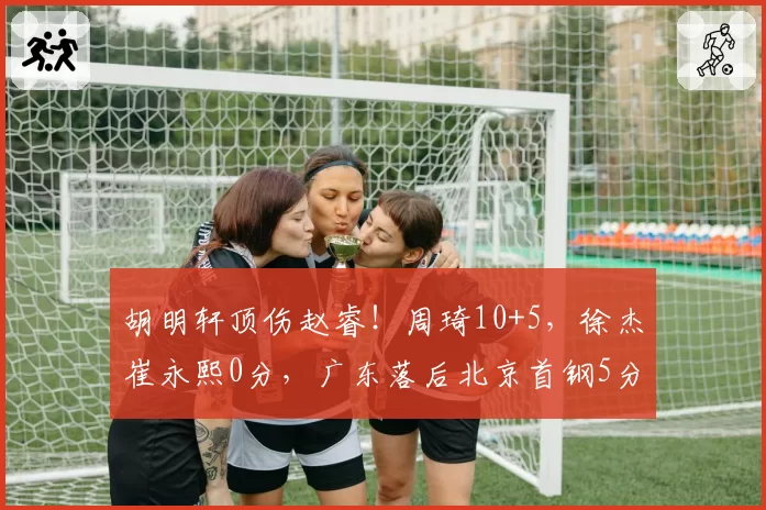 胡明轩顶伤赵睿!周琦10+5,徐杰崔永熙0分,广东落后北京首钢5分