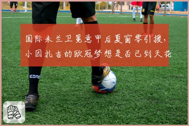 国际米兰卫冕意甲后夏窗零引援，小因扎吉的欧冠梦想是否已到天花板？