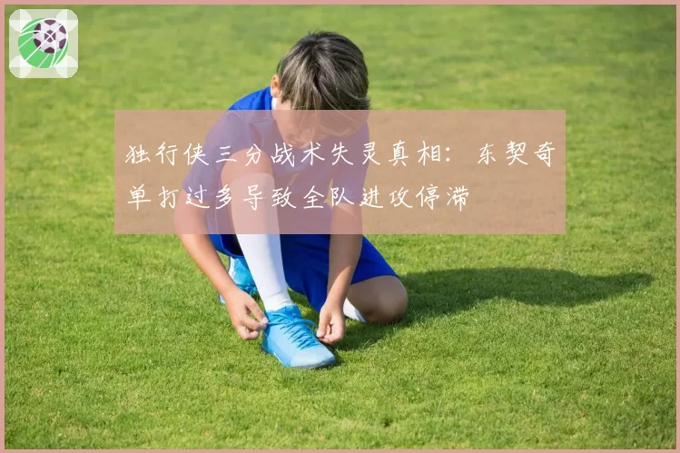 独行侠三分战术失灵真相:东契奇单打过多导致全队进攻停滞