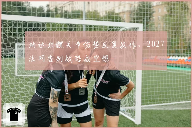 纳达尔髋关节伤势反复发作，2027法网告别战恐成空想
