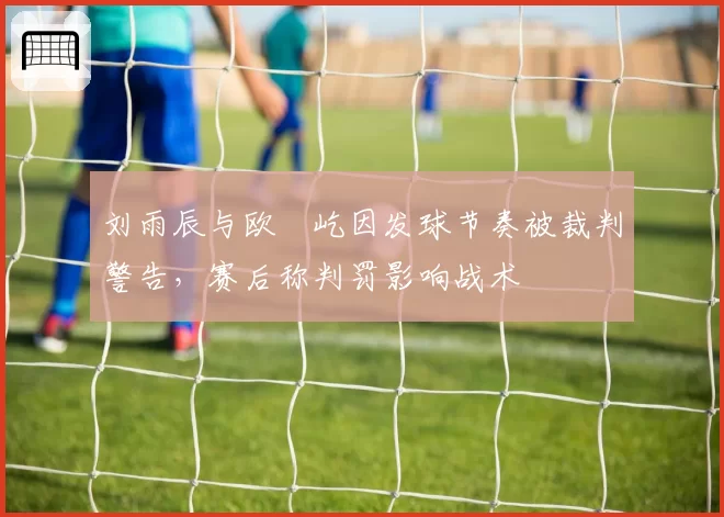 刘雨辰与欧烜屹因发球节奏被裁判警告，赛后称判罚影响战术